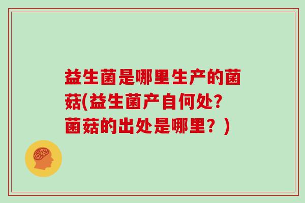 益生菌是哪里生产的菌菇(益生菌产自何处？菌菇的出处是哪里？)