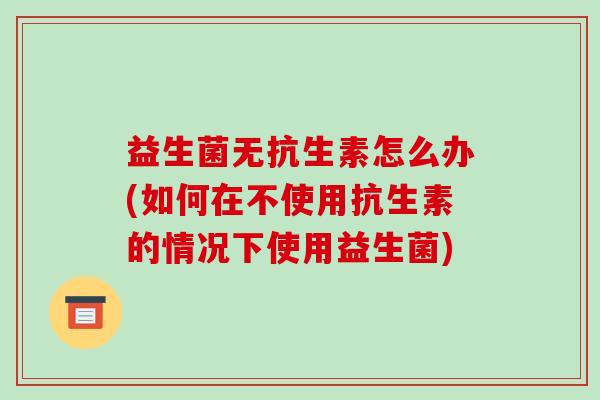 益生菌无抗生素怎么办(如何在不使用抗生素的情况下使用益生菌) 益生菌无抗生素怎么办(如何在不使用抗生素的情况下使用益生菌)