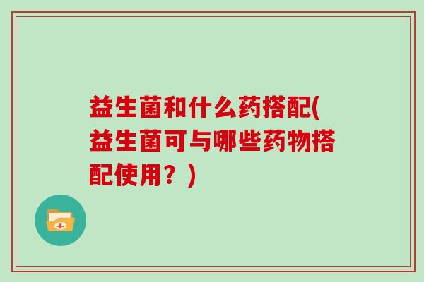 益生菌和什么药搭配(益生菌可与哪些药物搭配使用？)