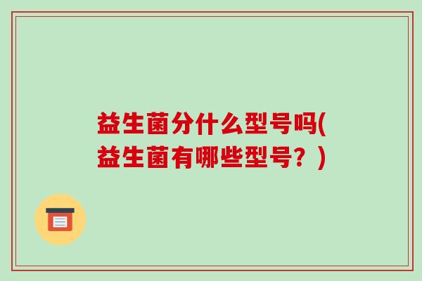 益生菌分什么型号吗(益生菌有哪些型号？)