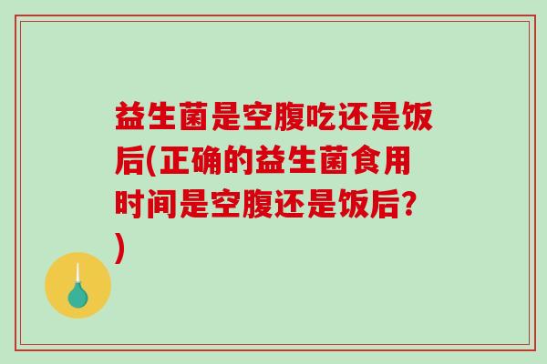 益生菌是空腹吃还是饭后(正确的益生菌食用时间是空腹还是饭后？)