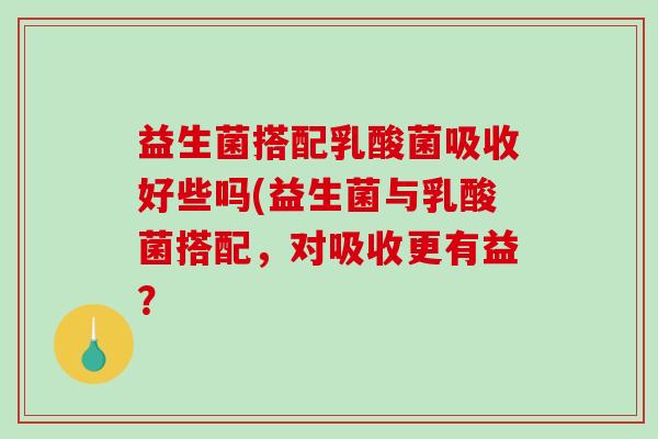 益生菌搭配乳酸菌吸收好些吗(益生菌与乳酸菌搭配，对吸收更有益？