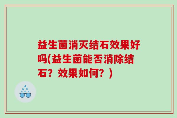 益生菌消灭结石效果好吗(益生菌能否消除结石?效果如何?) 益生菌消灭结石效果好吗(益生菌能否消除结石?效果如何?)