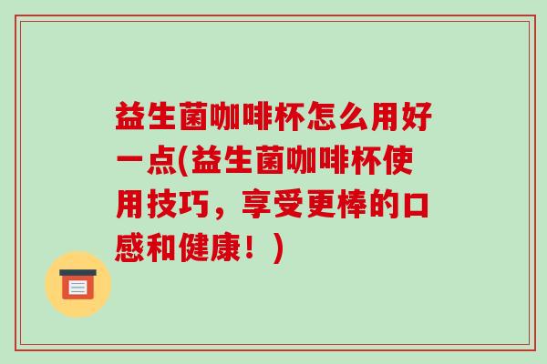 益生菌咖啡杯怎么用好一点(益生菌咖啡杯使用技巧，享受更棒的口感和健康！)