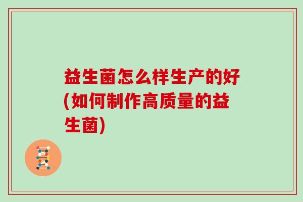 益生菌怎么样生产的好(如何制作高质量的益生菌) 益生菌怎么样生产的好(如何制作高质量的益生菌)