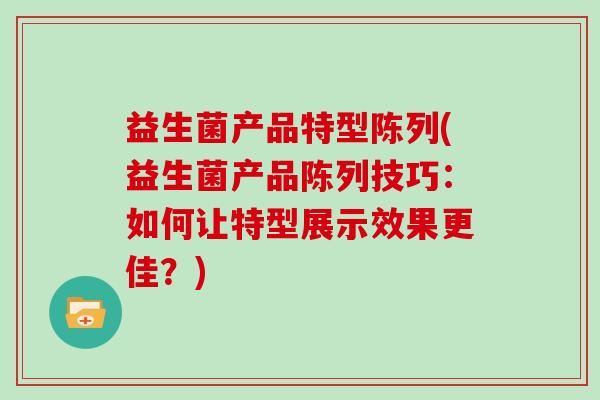 益生菌产品特型陈列(益生菌产品陈列技巧:如何让特型展示效果更佳?) 益生菌产品特型陈列(益生菌产品陈列技巧:如何让特型展示效果更佳?)