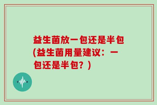 益生菌放一包还是半包(益生菌用量建议:一包还是半包?) 益生菌放一包还是半包(益生菌用量建议:一包还是半包?)