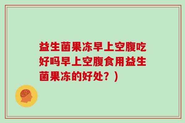 益生菌果冻早上空腹吃好吗早上空腹食用益生菌果冻的好处？)