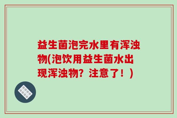益生菌泡完水里有浑浊物(泡饮用益生菌水出现浑浊物？注意了！)