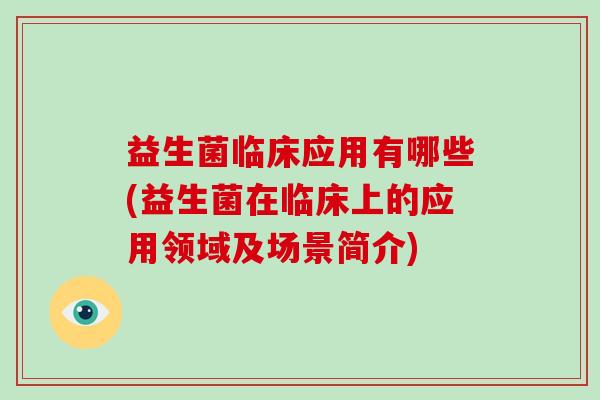 益生菌临床应用有哪些(益生菌在临床上的应用领域及场景简介)