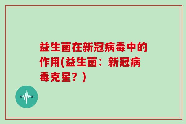 益生菌在新冠病毒中的作用(益生菌：新冠病毒克星？)