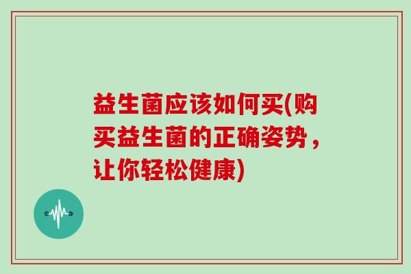 益生菌应该如何买(购买益生菌的正确姿势，让你轻松健康)