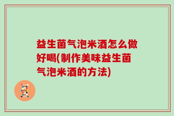 益生菌气泡米酒怎么做好喝(制作美味益生菌气泡米酒的方法)
