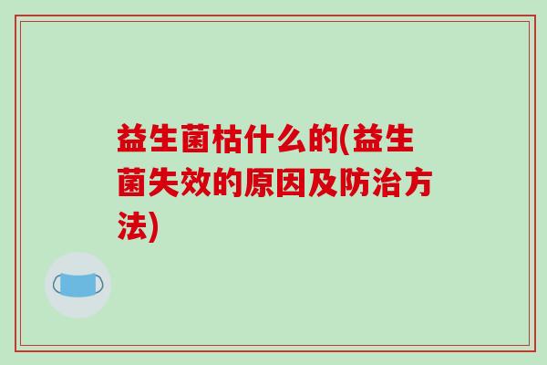 益生菌枯什么的(益生菌失效的原因及防方法) 益生菌枯什么的(益生菌失效的原因及防方法)