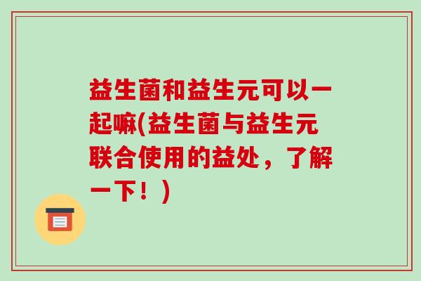 益生菌和益生元可以一起嘛(益生菌与益生元联合使用的益处，了解一下！)