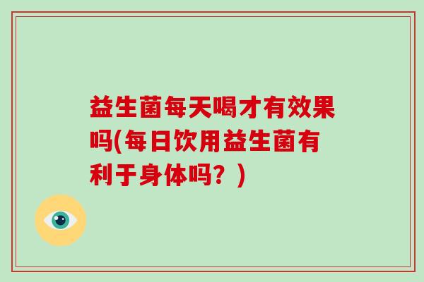益生菌每天喝才有效果吗(每日饮用益生菌有利于身体吗？)