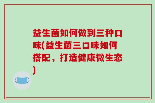 益生菌如何做到三种口味(益生菌三口味如何搭配，打造健康微生态)