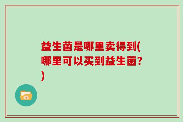 益生菌是哪里卖得到(哪里可以买到益生菌？)