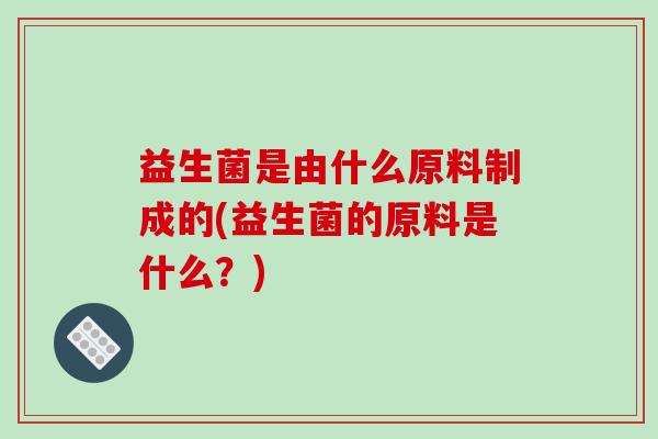 益生菌是由什么原料制成的(益生菌的原料是什么?) 益生菌是由什么原料制成的(益生菌的原料是什么?)