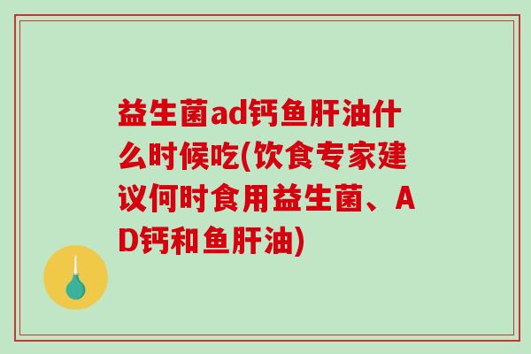 益生菌ad钙鱼肝油什么时候吃(饮食专家建议何时食用益生菌、AD钙和鱼肝油)
