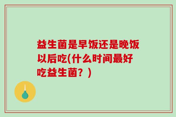益生菌是早饭还是晚饭以后吃(什么时间好吃益生菌？)