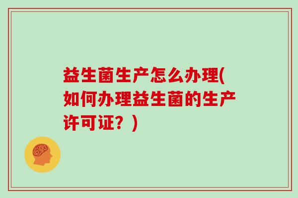益生菌生产怎么办理(如何办理益生菌的生产许可证?) 益生菌生产怎么办理(如何办理益生菌的生产许可证?)