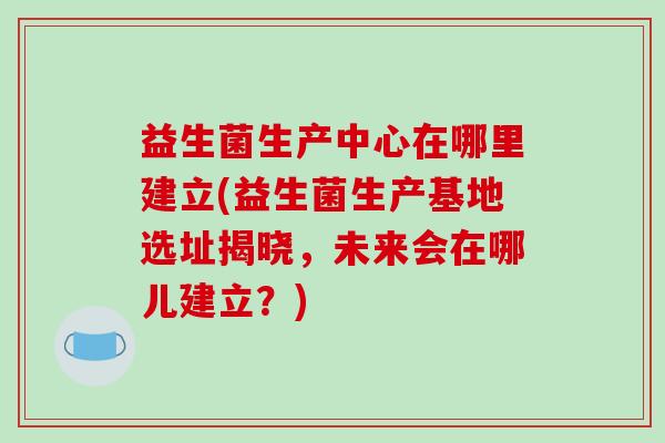 益生菌生产中心在哪里建立(益生菌生产基地选址揭晓，未来会在哪儿建立？)