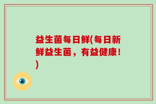 益生菌每日鲜(每日新鲜益生菌,有益健康!) 益生菌每日鲜(每日新鲜益生菌,有益健康!)