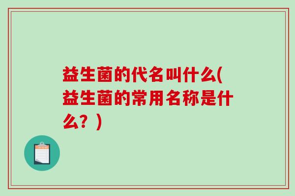 益生菌的代名叫什么(益生菌的常用名称是什么？)