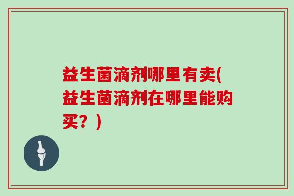 益生菌滴剂哪里有卖(益生菌滴剂在哪里能购买？)