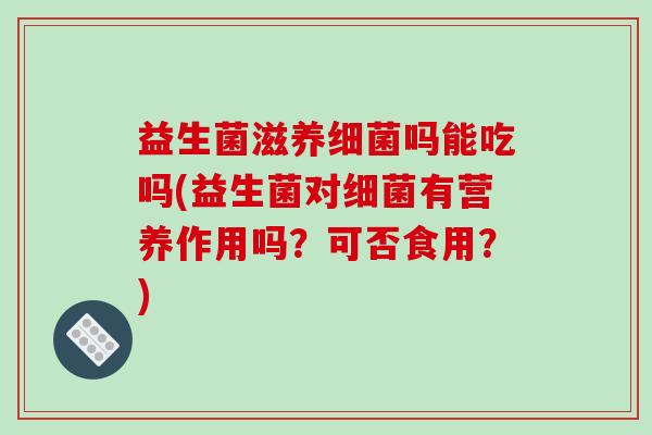 益生菌滋养细菌吗能吃吗(益生菌对细菌有营养作用吗？可否食用？)