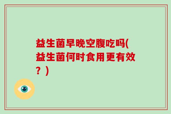 益生菌早晚空腹吃吗(益生菌何时食用更有效？)
