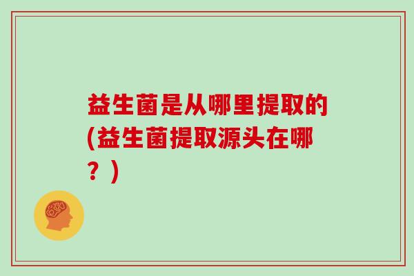 益生菌是从哪里提取的(益生菌提取源头在哪？)