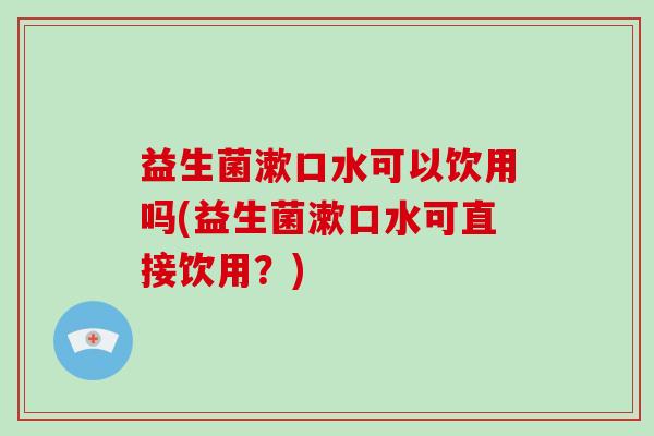 益生菌漱口水可以饮用吗(益生菌漱口水可直接饮用？)