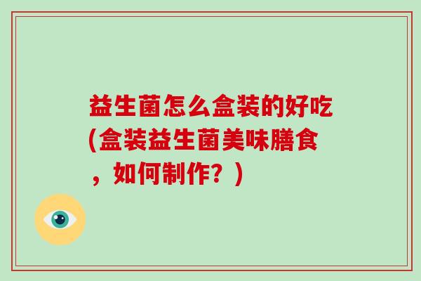 益生菌怎么盒装的好吃(盒装益生菌美味膳食,如何制作?) 益生菌怎么盒装的好吃(盒装益生菌美味膳食,如何制作?)