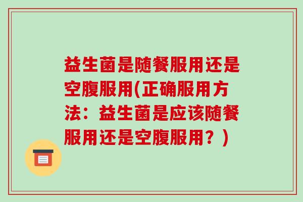 益生菌是随餐服用还是空腹服用(正确服用方法：益生菌是应该随餐服用还是空腹服用？)