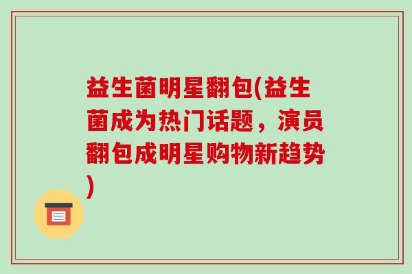 益生菌明星翻包(益生菌成为热门话题，演员翻包成明星购物新趋势)