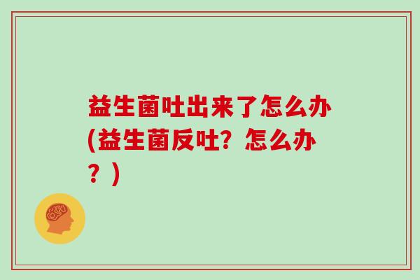 益生菌吐出来了怎么办(益生菌反吐？怎么办？)