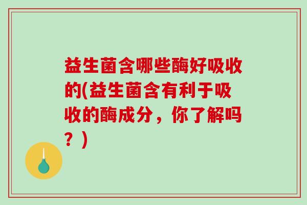 益生菌含哪些酶好吸收的(益生菌含有利于吸收的酶成分，你了解吗？)