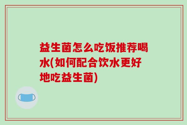 益生菌怎么吃饭推荐喝水(如何配合饮水更好地吃益生菌) 益生菌怎么吃饭推荐喝水(如何配合饮水更好地吃益生菌)