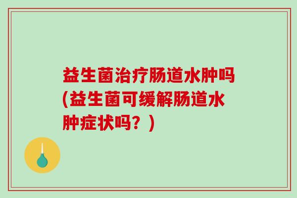 益生菌治疗肠道水肿吗(益生菌可缓解肠道水肿症状吗？)