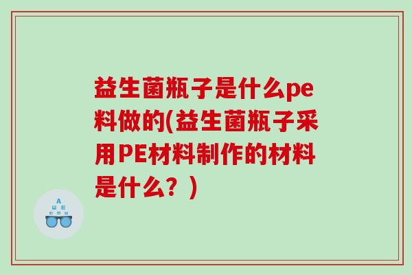 益生菌瓶子是什么pe料做的(益生菌瓶子采用PE材料制作的材料是什么？)