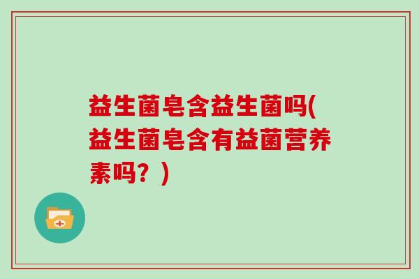 益生菌皂含益生菌吗(益生菌皂含有益菌营养素吗？)