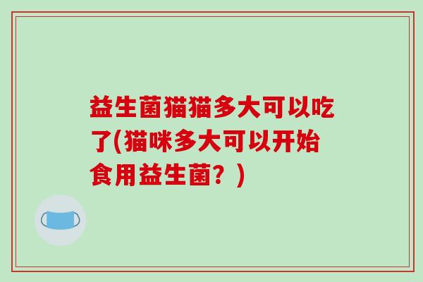 益生菌猫猫多大可以吃了(猫咪多大可以开始食用益生菌？)