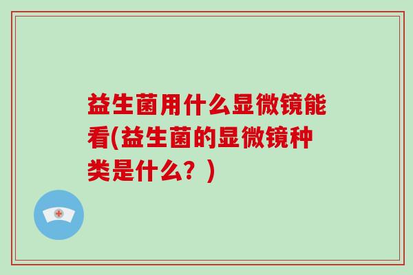 益生菌用什么显微镜能看(益生菌的显微镜种类是什么？)