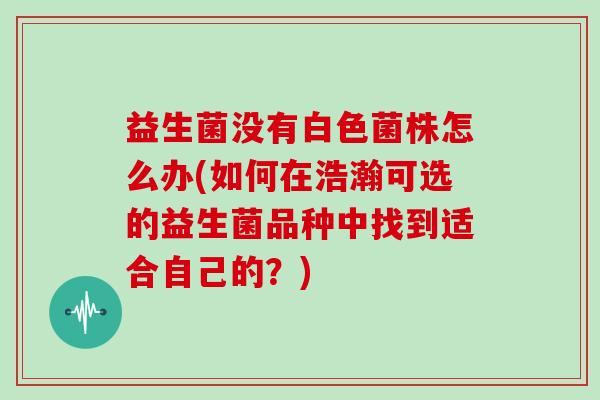 益生菌没有白色菌株怎么办(如何在浩瀚可选的益生菌品种中找到适合自己的？)