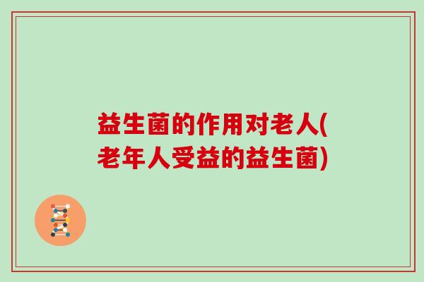 益生菌的作用对老人(老年人受益的益生菌) 益生菌的作用对老人(老年人受益的益生菌)