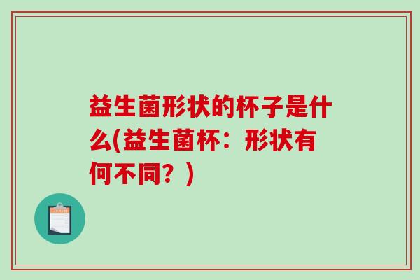 益生菌形状的杯子是什么(益生菌杯：形状有何不同？)
