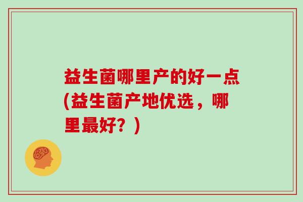 益生菌哪里产的好一点(益生菌产地优选，哪里好？)