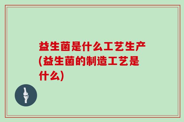 益生菌是什么工艺生产(益生菌的制造工艺是什么)